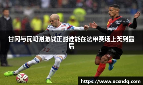 甘冈与瓦朗谢激战正酣谁能在法甲赛场上笑到最后