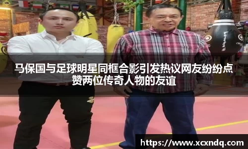 马保国与足球明星同框合影引发热议网友纷纷点赞两位传奇人物的友谊